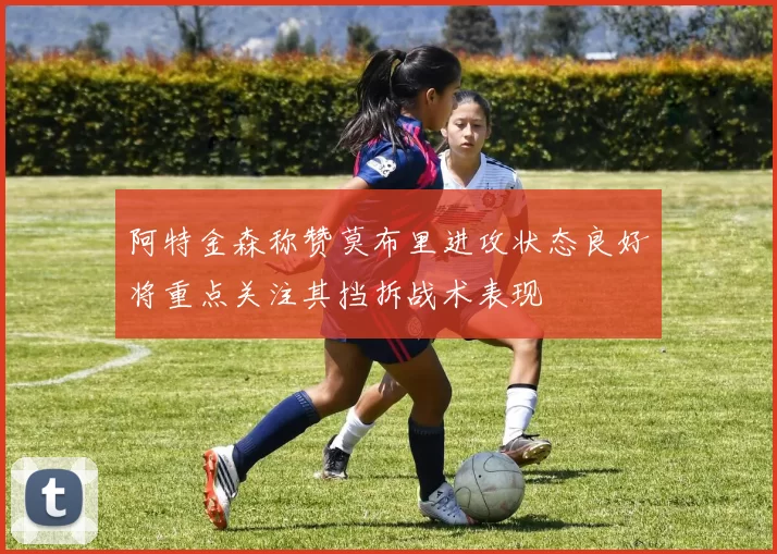 阿特金森称赞莫布里进攻状态良好将重点关注其挡拆战术表现