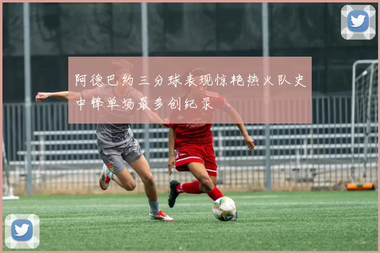 阿德巴约三分球表现惊艳热火队史中锋单场最多创纪录