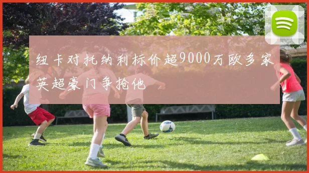 纽卡对托纳利标价超9000万欧多家英超豪门争抢他
