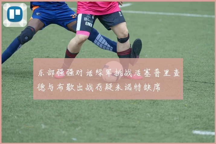 东部强强对话绿军挑战活塞普里查德与布歇出战存疑米诺特缺席
