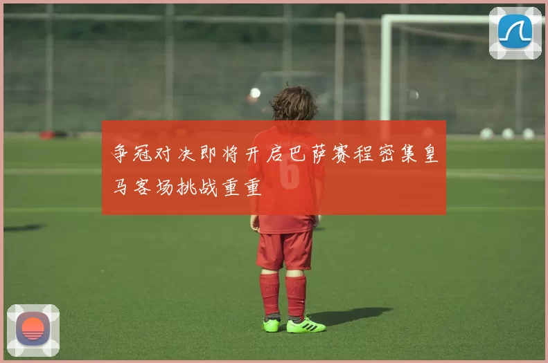 争冠对决即将开启巴萨赛程密集皇马客场挑战重重