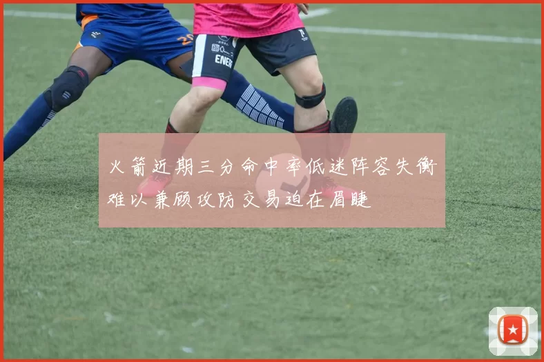 火箭近期三分命中率低迷阵容失衡难以兼顾攻防交易迫在眉睫
