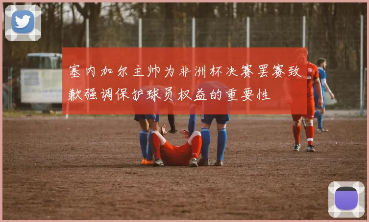 塞内加尔主帅为非洲杯决赛罢赛致歉强调保护球员权益的重要性