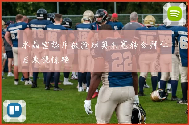 水晶宫怒斥被抢劫奥利塞转会拜仁后表现惊艳