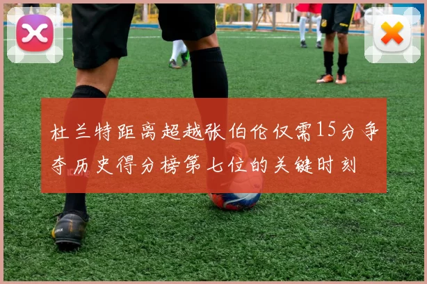 杜兰特距离超越张伯伦仅需15分争夺历史得分榜第七位的关键时刻