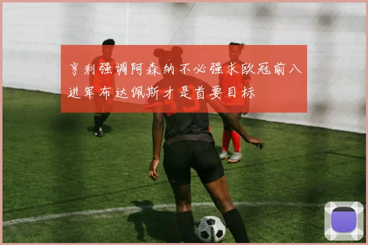 亨利强调阿森纳不必强求欧冠前八进军布达佩斯才是首要目标