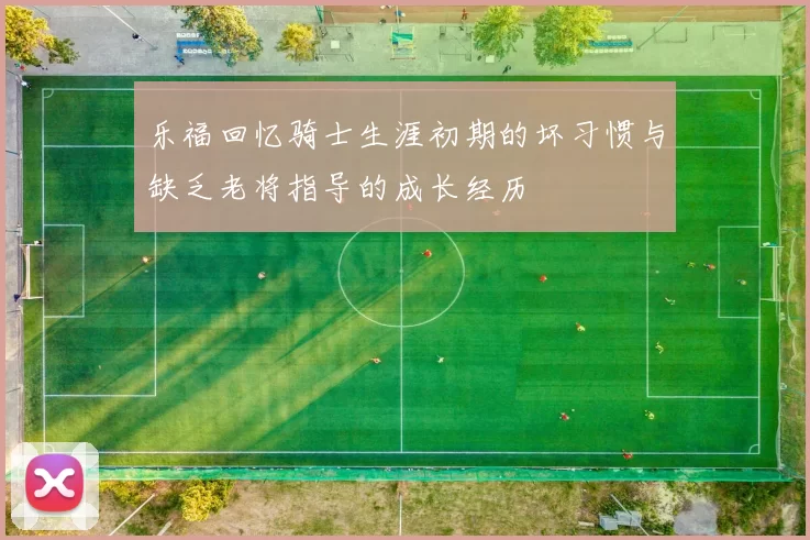 乐福回忆骑士生涯初期的坏习惯与缺乏老将指导的成长经历