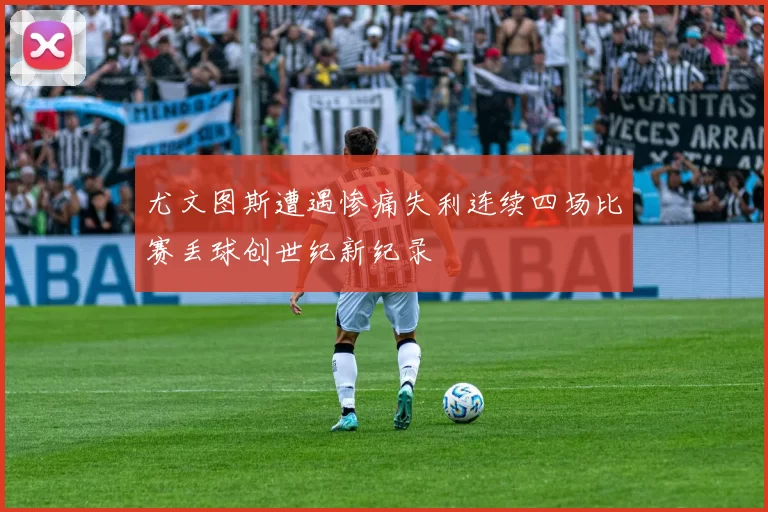 尤文图斯遭遇惨痛失利连续四场比赛丢球创世纪新纪录