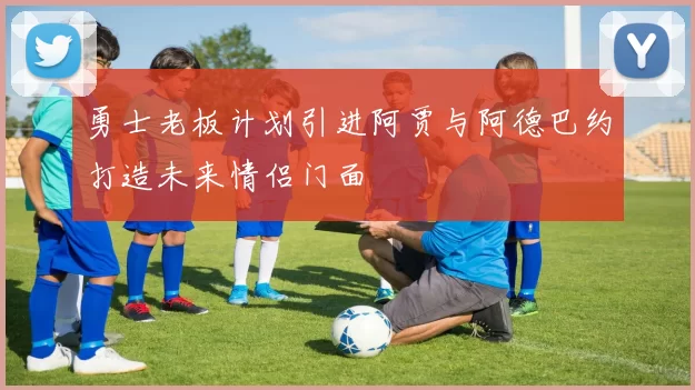 勇士老板计划引进阿贾与阿德巴约打造未来情侣门面