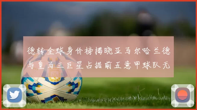 德转全球身价榜揭晓亚马尔哈兰德与皇马三巨星占据前五意甲球队无缘前二十