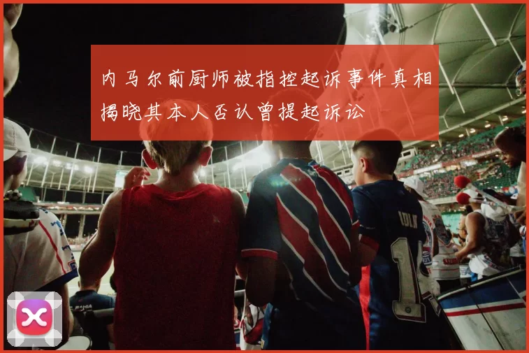 内马尔前厨师被指控起诉事件真相揭晓其本人否认曾提起诉讼