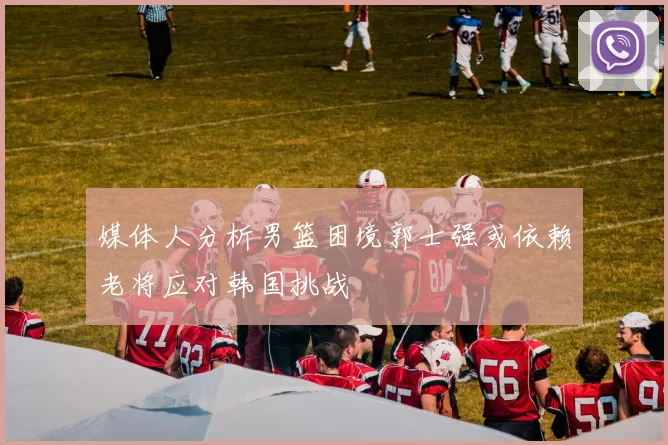 媒体人分析男篮困境郭士强或依赖老将应对韩国挑战