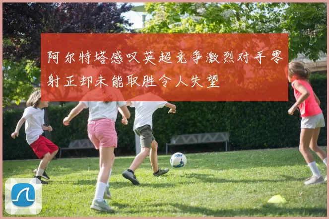 阿尔特塔感叹英超竞争激烈对手零射正却未能取胜令人失望