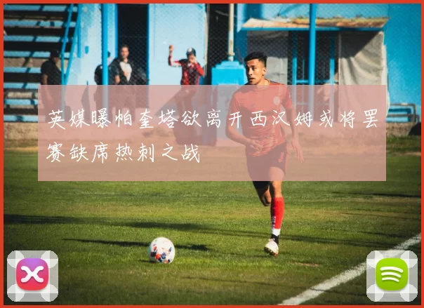 英媒曝帕奎塔欲离开西汉姆或将罢赛缺席热刺之战