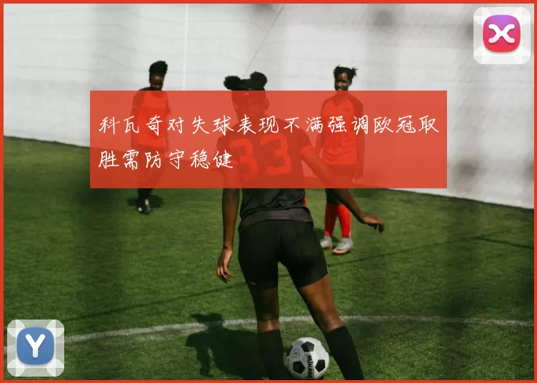 科瓦奇对失球表现不满强调欧冠取胜需防守稳健